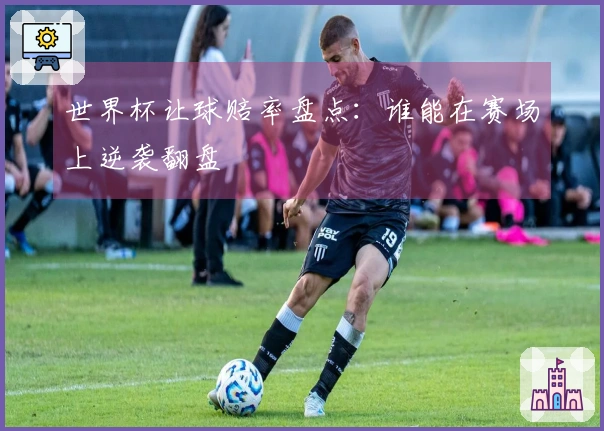 世界杯让球赔率盘点：谁能在赛场上逆袭翻盘